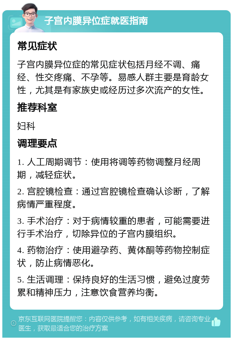 子宫内膜异位症就医指南 常见症状 子宫内膜异位症的常见症状包括月经不调、痛经、性交疼痛、不孕等。易感人群主要是育龄女性，尤其是有家族史或经历过多次流产的女性。 推荐科室 妇科 调理要点 1. 人工周期调节：使用将调等药物调整月经周期，减轻症状。 2. 宫腔镜检查：通过宫腔镜检查确认诊断，了解病情严重程度。 3. 手术治疗：对于病情较重的患者，可能需要进行手术治疗，切除异位的子宫内膜组织。 4. 药物治疗：使用避孕药、黄体酮等药物控制症状，防止病情恶化。 5. 生活调理：保持良好的生活习惯，避免过度劳累和精神压力，注意饮食营养均衡。