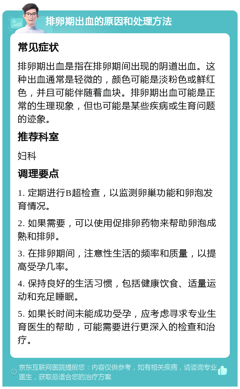 排卵期出血的原因和处理方法 常见症状 排卵期出血是指在排卵期间出现的阴道出血。这种出血通常是轻微的，颜色可能是淡粉色或鲜红色，并且可能伴随着血块。排卵期出血可能是正常的生理现象，但也可能是某些疾病或生育问题的迹象。 推荐科室 妇科 调理要点 1. 定期进行B超检查，以监测卵巢功能和卵泡发育情况。 2. 如果需要，可以使用促排卵药物来帮助卵泡成熟和排卵。 3. 在排卵期间，注意性生活的频率和质量，以提高受孕几率。 4. 保持良好的生活习惯，包括健康饮食、适量运动和充足睡眠。 5. 如果长时间未能成功受孕，应考虑寻求专业生育医生的帮助，可能需要进行更深入的检查和治疗。