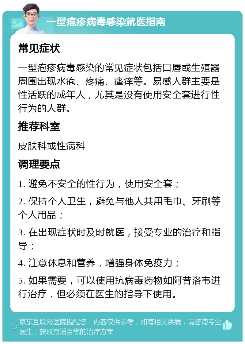 一型疱疹病毒感染就医指南 常见症状 一型疱疹病毒感染的常见症状包括口唇或生殖器周围出现水疱、疼痛、瘙痒等。易感人群主要是性活跃的成年人，尤其是没有使用安全套进行性行为的人群。 推荐科室 皮肤科或性病科 调理要点 1. 避免不安全的性行为，使用安全套； 2. 保持个人卫生，避免与他人共用毛巾、牙刷等个人用品； 3. 在出现症状时及时就医，接受专业的治疗和指导； 4. 注意休息和营养，增强身体免疫力； 5. 如果需要，可以使用抗病毒药物如阿昔洛韦进行治疗，但必须在医生的指导下使用。