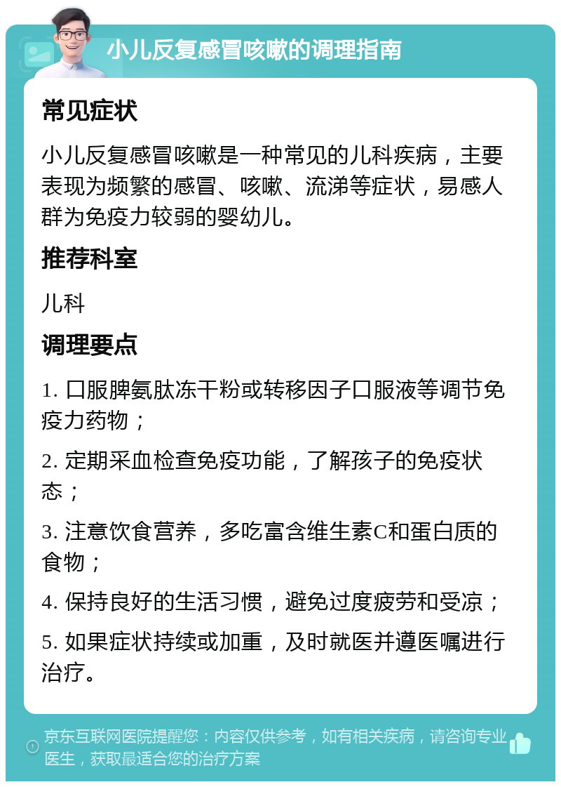 小儿反复感冒咳嗽的调理指南 常见症状 小儿反复感冒咳嗽是一种常见的儿科疾病，主要表现为频繁的感冒、咳嗽、流涕等症状，易感人群为免疫力较弱的婴幼儿。 推荐科室 儿科 调理要点 1. 口服脾氨肽冻干粉或转移因子口服液等调节免疫力药物； 2. 定期采血检查免疫功能，了解孩子的免疫状态； 3. 注意饮食营养，多吃富含维生素C和蛋白质的食物； 4. 保持良好的生活习惯，避免过度疲劳和受凉； 5. 如果症状持续或加重，及时就医并遵医嘱进行治疗。