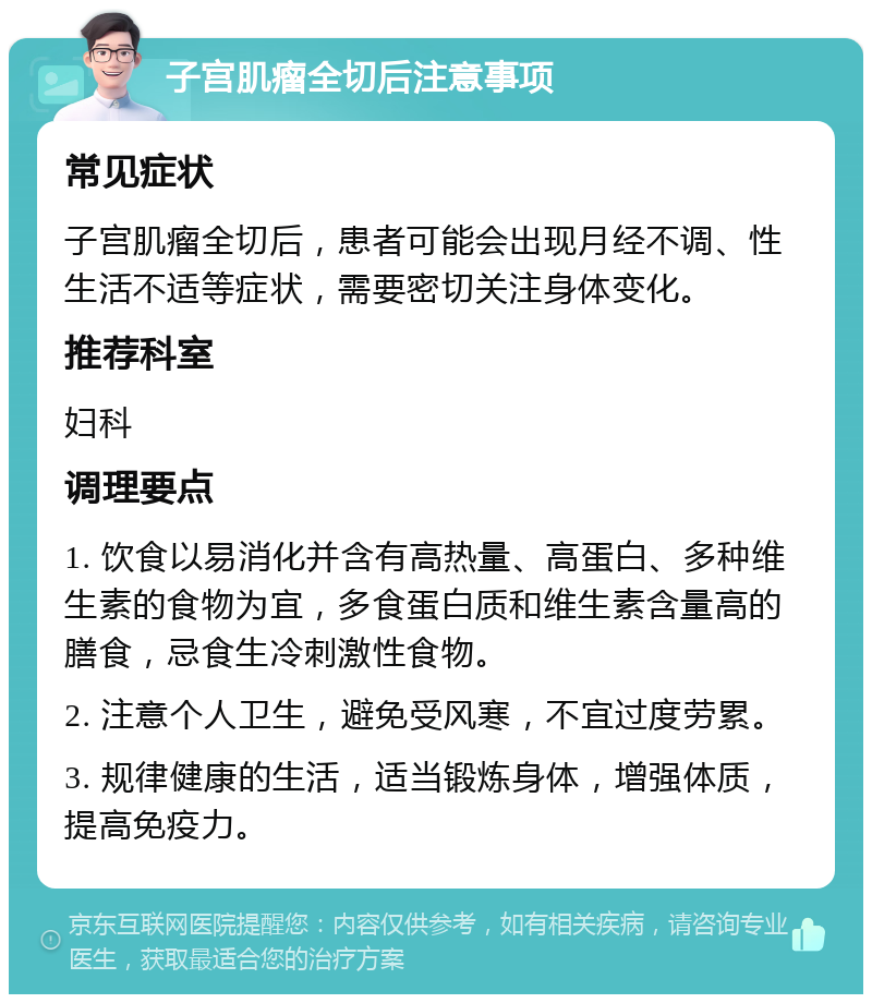 子宫肌瘤全切后注意事项 常见症状 子宫肌瘤全切后，患者可能会出现月经不调、性生活不适等症状，需要密切关注身体变化。 推荐科室 妇科 调理要点 1. 饮食以易消化并含有高热量、高蛋白、多种维生素的食物为宜，多食蛋白质和维生素含量高的膳食，忌食生冷刺激性食物。 2. 注意个人卫生，避免受风寒，不宜过度劳累。 3. 规律健康的生活，适当锻炼身体，增强体质，提高免疫力。