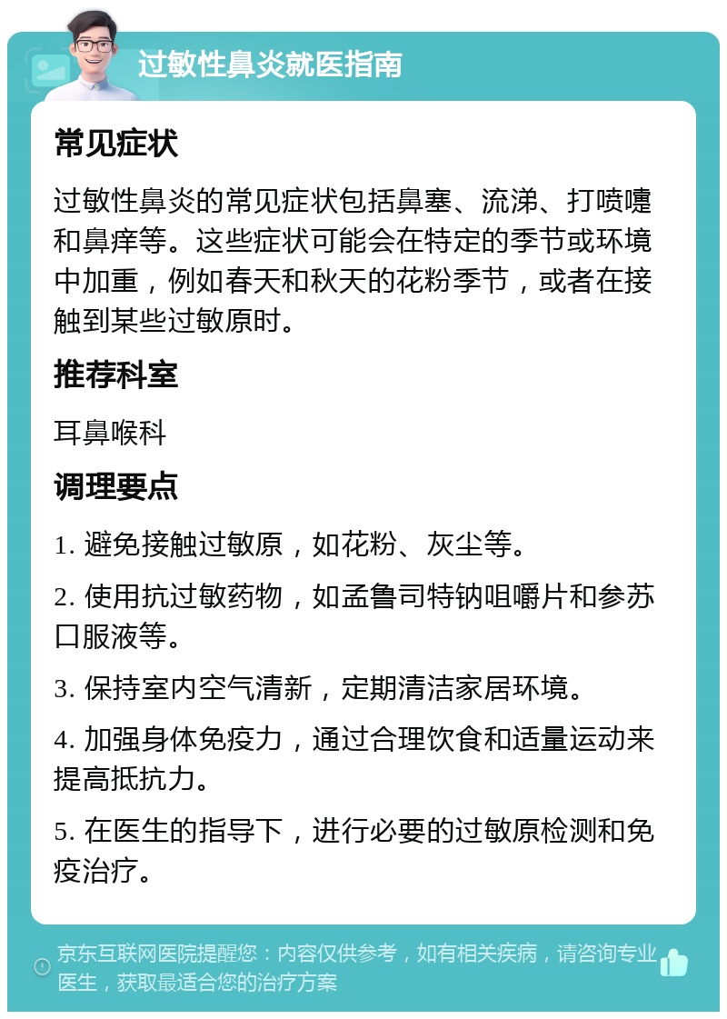 过敏性鼻炎就医指南 常见症状 过敏性鼻炎的常见症状包括鼻塞、流涕、打喷嚏和鼻痒等。这些症状可能会在特定的季节或环境中加重，例如春天和秋天的花粉季节，或者在接触到某些过敏原时。 推荐科室 耳鼻喉科 调理要点 1. 避免接触过敏原，如花粉、灰尘等。 2. 使用抗过敏药物，如孟鲁司特钠咀嚼片和参苏口服液等。 3. 保持室内空气清新，定期清洁家居环境。 4. 加强身体免疫力，通过合理饮食和适量运动来提高抵抗力。 5. 在医生的指导下，进行必要的过敏原检测和免疫治疗。