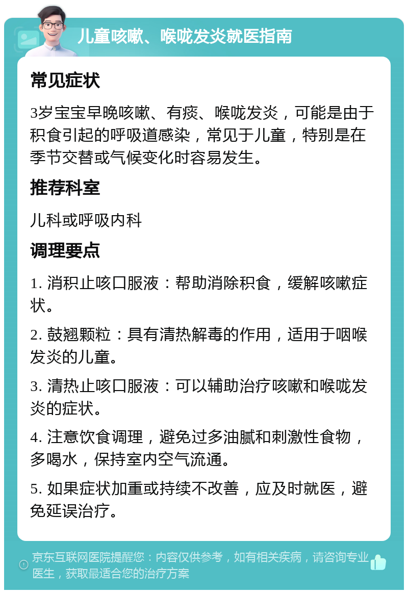 儿童咳嗽、喉咙发炎就医指南 常见症状 3岁宝宝早晚咳嗽、有痰、喉咙发炎，可能是由于积食引起的呼吸道感染，常见于儿童，特别是在季节交替或气候变化时容易发生。 推荐科室 儿科或呼吸内科 调理要点 1. 消积止咳口服液：帮助消除积食，缓解咳嗽症状。 2. 鼓翘颗粒：具有清热解毒的作用，适用于咽喉发炎的儿童。 3. 清热止咳口服液：可以辅助治疗咳嗽和喉咙发炎的症状。 4. 注意饮食调理，避免过多油腻和刺激性食物，多喝水，保持室内空气流通。 5. 如果症状加重或持续不改善，应及时就医，避免延误治疗。