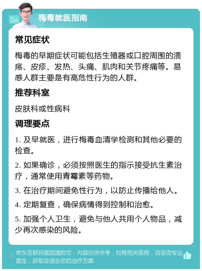 梅毒就医指南 常见症状 梅毒的早期症状可能包括生殖器或口腔周围的溃疡、皮疹、发热、头痛、肌肉和关节疼痛等。易感人群主要是有高危性行为的人群。 推荐科室 皮肤科或性病科 调理要点 1. 及早就医，进行梅毒血清学检测和其他必要的检查。 2. 如果确诊，必须按照医生的指示接受抗生素治疗，通常使用青霉素等药物。 3. 在治疗期间避免性行为，以防止传播给他人。 4. 定期复查，确保病情得到控制和治愈。 5. 加强个人卫生，避免与他人共用个人物品，减少再次感染的风险。