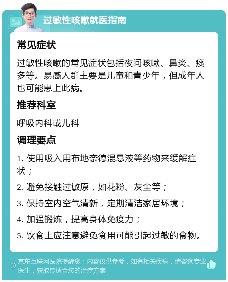 过敏性咳嗽就医指南 常见症状 过敏性咳嗽的常见症状包括夜间咳嗽、鼻炎、痰多等。易感人群主要是儿童和青少年，但成年人也可能患上此病。 推荐科室 呼吸内科或儿科 调理要点 1. 使用吸入用布地奈德混悬液等药物来缓解症状； 2. 避免接触过敏原，如花粉、灰尘等； 3. 保持室内空气清新，定期清洁家居环境； 4. 加强锻炼，提高身体免疫力； 5. 饮食上应注意避免食用可能引起过敏的食物。