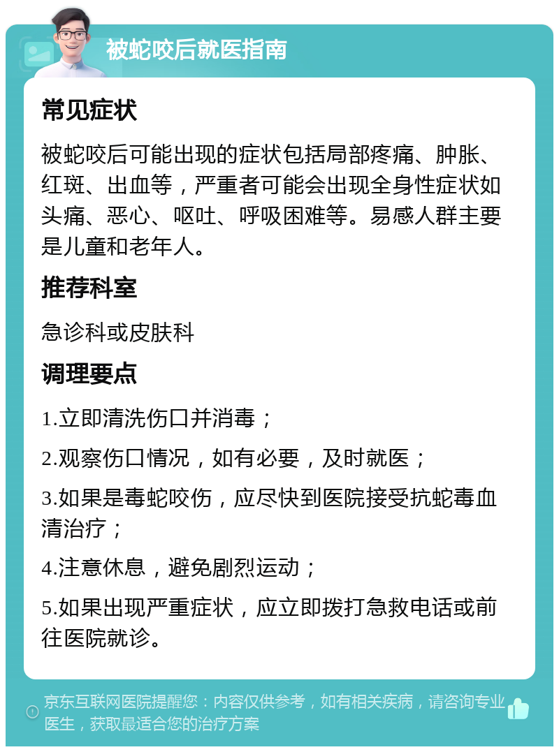 被蛇咬后就医指南 常见症状 被蛇咬后可能出现的症状包括局部疼痛、肿胀、红斑、出血等，严重者可能会出现全身性症状如头痛、恶心、呕吐、呼吸困难等。易感人群主要是儿童和老年人。 推荐科室 急诊科或皮肤科 调理要点 1.立即清洗伤口并消毒； 2.观察伤口情况，如有必要，及时就医； 3.如果是毒蛇咬伤，应尽快到医院接受抗蛇毒血清治疗； 4.注意休息，避免剧烈运动； 5.如果出现严重症状，应立即拨打急救电话或前往医院就诊。