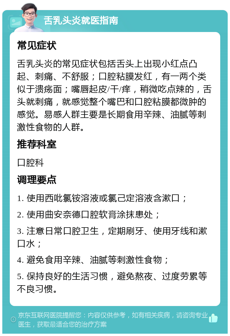 舌乳头炎就医指南 常见症状 舌乳头炎的常见症状包括舌头上出现小红点凸起、刺痛、不舒服；口腔粘膜发红，有一两个类似于溃疡面；嘴唇起皮/干/痒，稍微吃点辣的，舌头就刺痛，就感觉整个嘴巴和口腔粘膜都微肿的感觉。易感人群主要是长期食用辛辣、油腻等刺激性食物的人群。 推荐科室 口腔科 调理要点 1. 使用西吡氯铵溶液或氯己定溶液含漱口； 2. 使用曲安奈德口腔软膏涂抹患处； 3. 注意日常口腔卫生，定期刷牙、使用牙线和漱口水； 4. 避免食用辛辣、油腻等刺激性食物； 5. 保持良好的生活习惯，避免熬夜、过度劳累等不良习惯。