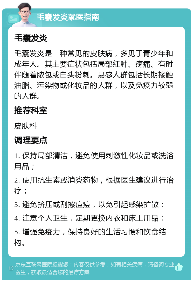 毛囊发炎就医指南 毛囊发炎 毛囊发炎是一种常见的皮肤病，多见于青少年和成年人。其主要症状包括局部红肿、疼痛、有时伴随着脓包或白头粉刺。易感人群包括长期接触油脂、污染物或化妆品的人群，以及免疫力较弱的人群。 推荐科室 皮肤科 调理要点 1. 保持局部清洁，避免使用刺激性化妆品或洗浴用品； 2. 使用抗生素或消炎药物，根据医生建议进行治疗； 3. 避免挤压或刮擦痘痘，以免引起感染扩散； 4. 注意个人卫生，定期更换内衣和床上用品； 5. 增强免疫力，保持良好的生活习惯和饮食结构。