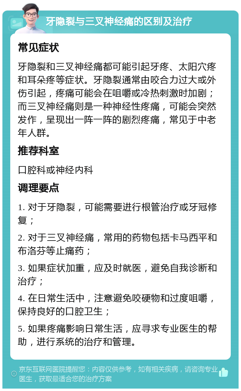 牙隐裂与三叉神经痛的区别及治疗 常见症状 牙隐裂和三叉神经痛都可能引起牙疼、太阳穴疼和耳朵疼等症状。牙隐裂通常由咬合力过大或外伤引起，疼痛可能会在咀嚼或冷热刺激时加剧；而三叉神经痛则是一种神经性疼痛，可能会突然发作，呈现出一阵一阵的剧烈疼痛，常见于中老年人群。 推荐科室 口腔科或神经内科 调理要点 1. 对于牙隐裂，可能需要进行根管治疗或牙冠修复； 2. 对于三叉神经痛，常用的药物包括卡马西平和布洛芬等止痛药； 3. 如果症状加重，应及时就医，避免自我诊断和治疗； 4. 在日常生活中，注意避免咬硬物和过度咀嚼，保持良好的口腔卫生； 5. 如果疼痛影响日常生活，应寻求专业医生的帮助，进行系统的治疗和管理。