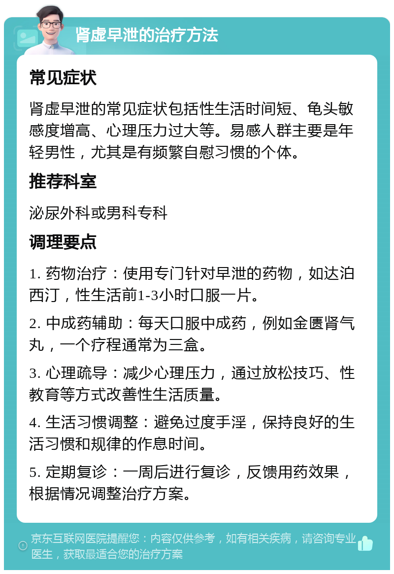 肾虚早泄的治疗方法 常见症状 肾虚早泄的常见症状包括性生活时间短、龟头敏感度增高、心理压力过大等。易感人群主要是年轻男性，尤其是有频繁自慰习惯的个体。 推荐科室 泌尿外科或男科专科 调理要点 1. 药物治疗：使用专门针对早泄的药物，如达泊西汀，性生活前1-3小时口服一片。 2. 中成药辅助：每天口服中成药，例如金匮肾气丸，一个疗程通常为三盒。 3. 心理疏导：减少心理压力，通过放松技巧、性教育等方式改善性生活质量。 4. 生活习惯调整：避免过度手淫，保持良好的生活习惯和规律的作息时间。 5. 定期复诊：一周后进行复诊，反馈用药效果，根据情况调整治疗方案。