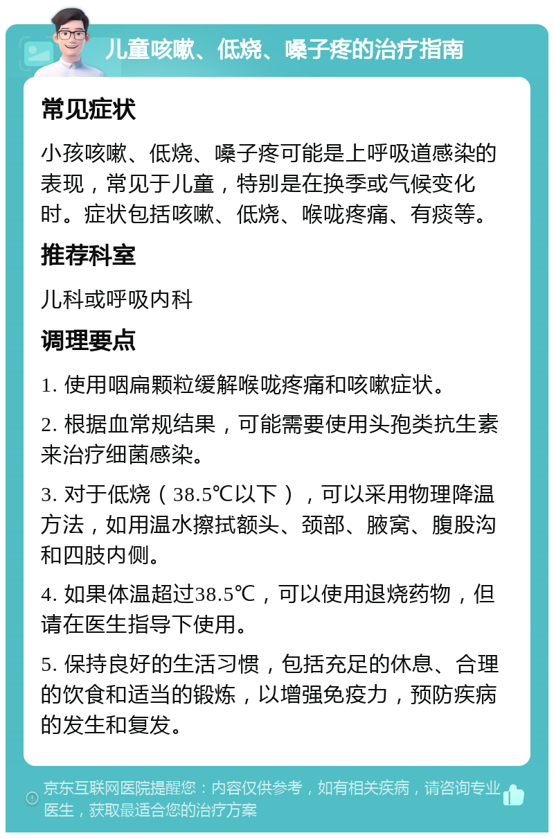 儿童咳嗽、低烧、嗓子疼的治疗指南 常见症状 小孩咳嗽、低烧、嗓子疼可能是上呼吸道感染的表现，常见于儿童，特别是在换季或气候变化时。症状包括咳嗽、低烧、喉咙疼痛、有痰等。 推荐科室 儿科或呼吸内科 调理要点 1. 使用咽扁颗粒缓解喉咙疼痛和咳嗽症状。 2. 根据血常规结果，可能需要使用头孢类抗生素来治疗细菌感染。 3. 对于低烧（38.5℃以下），可以采用物理降温方法，如用温水擦拭额头、颈部、腋窝、腹股沟和四肢内侧。 4. 如果体温超过38.5℃，可以使用退烧药物，但请在医生指导下使用。 5. 保持良好的生活习惯，包括充足的休息、合理的饮食和适当的锻炼，以增强免疫力，预防疾病的发生和复发。