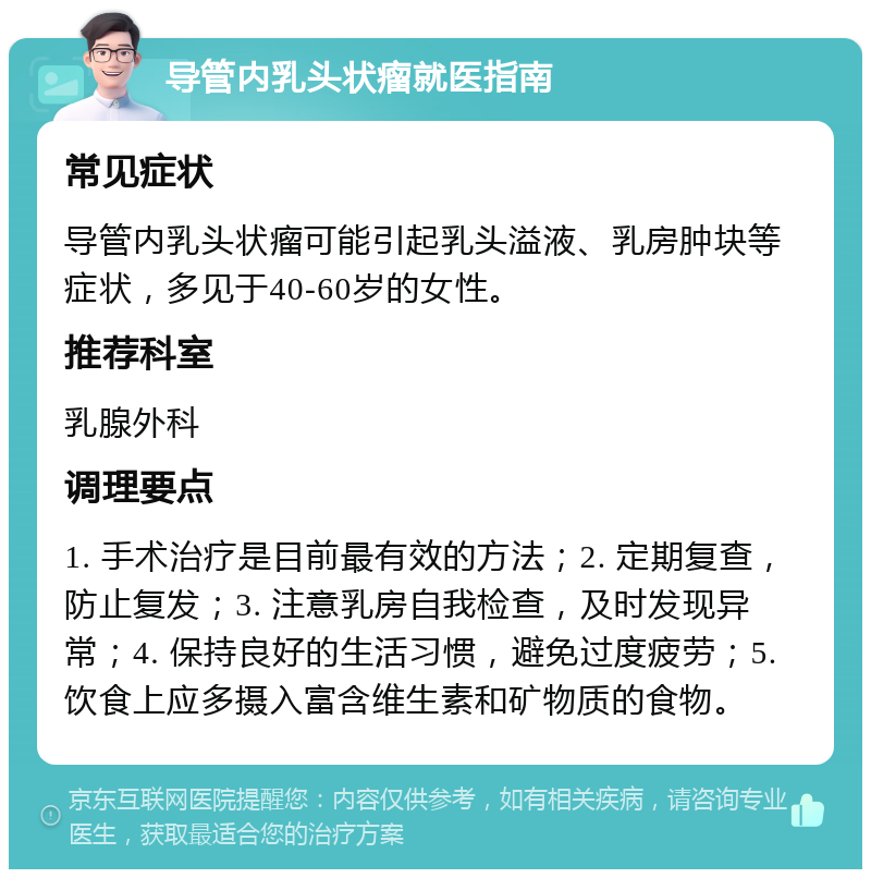 导管内乳头状瘤就医指南 常见症状 导管内乳头状瘤可能引起乳头溢液、乳房肿块等症状，多见于40-60岁的女性。 推荐科室 乳腺外科 调理要点 1. 手术治疗是目前最有效的方法；2. 定期复查，防止复发；3. 注意乳房自我检查，及时发现异常；4. 保持良好的生活习惯，避免过度疲劳；5. 饮食上应多摄入富含维生素和矿物质的食物。