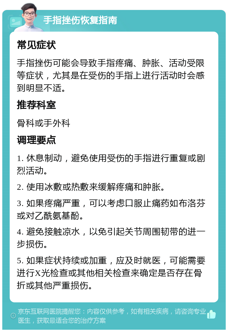 手指挫伤恢复指南 常见症状 手指挫伤可能会导致手指疼痛、肿胀、活动受限等症状，尤其是在受伤的手指上进行活动时会感到明显不适。 推荐科室 骨科或手外科 调理要点 1. 休息制动，避免使用受伤的手指进行重复或剧烈活动。 2. 使用冰敷或热敷来缓解疼痛和肿胀。 3. 如果疼痛严重，可以考虑口服止痛药如布洛芬或对乙酰氨基酚。 4. 避免接触凉水，以免引起关节周围韧带的进一步损伤。 5. 如果症状持续或加重，应及时就医，可能需要进行X光检查或其他相关检查来确定是否存在骨折或其他严重损伤。