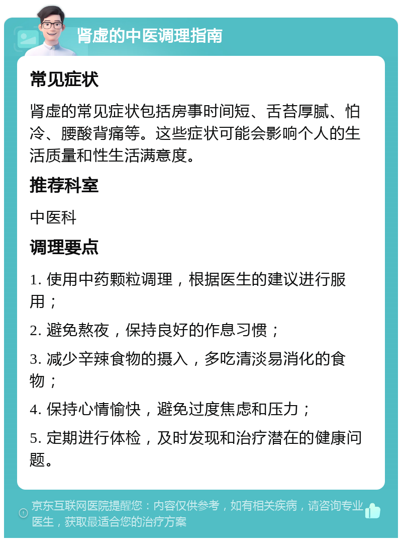 肾虚的中医调理指南 常见症状 肾虚的常见症状包括房事时间短、舌苔厚腻、怕冷、腰酸背痛等。这些症状可能会影响个人的生活质量和性生活满意度。 推荐科室 中医科 调理要点 1. 使用中药颗粒调理，根据医生的建议进行服用； 2. 避免熬夜，保持良好的作息习惯； 3. 减少辛辣食物的摄入，多吃清淡易消化的食物； 4. 保持心情愉快，避免过度焦虑和压力； 5. 定期进行体检，及时发现和治疗潜在的健康问题。