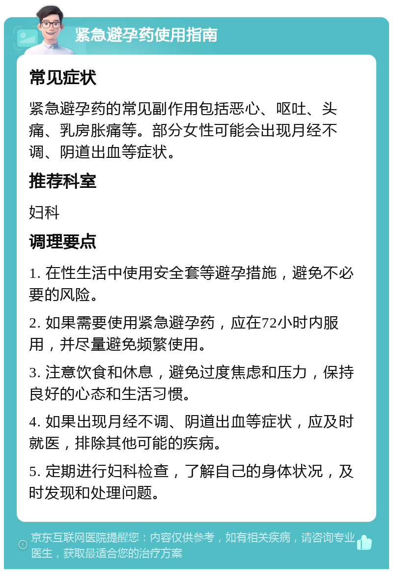 紧急避孕药使用指南 常见症状 紧急避孕药的常见副作用包括恶心、呕吐、头痛、乳房胀痛等。部分女性可能会出现月经不调、阴道出血等症状。 推荐科室 妇科 调理要点 1. 在性生活中使用安全套等避孕措施，避免不必要的风险。 2. 如果需要使用紧急避孕药，应在72小时内服用，并尽量避免频繁使用。 3. 注意饮食和休息，避免过度焦虑和压力，保持良好的心态和生活习惯。 4. 如果出现月经不调、阴道出血等症状，应及时就医，排除其他可能的疾病。 5. 定期进行妇科检查，了解自己的身体状况，及时发现和处理问题。