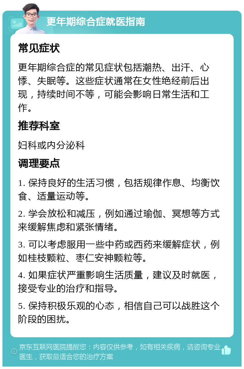 更年期综合症就医指南 常见症状 更年期综合症的常见症状包括潮热、出汗、心悸、失眠等。这些症状通常在女性绝经前后出现，持续时间不等，可能会影响日常生活和工作。 推荐科室 妇科或内分泌科 调理要点 1. 保持良好的生活习惯，包括规律作息、均衡饮食、适量运动等。 2. 学会放松和减压，例如通过瑜伽、冥想等方式来缓解焦虑和紧张情绪。 3. 可以考虑服用一些中药或西药来缓解症状，例如桂枝颗粒、枣仁安神颗粒等。 4. 如果症状严重影响生活质量，建议及时就医，接受专业的治疗和指导。 5. 保持积极乐观的心态，相信自己可以战胜这个阶段的困扰。