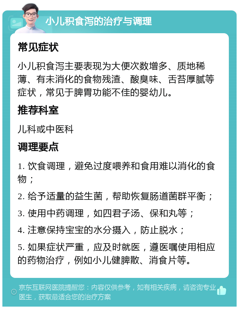 小儿积食泻的治疗与调理 常见症状 小儿积食泻主要表现为大便次数增多、质地稀薄、有未消化的食物残渣、酸臭味、舌苔厚腻等症状，常见于脾胃功能不佳的婴幼儿。 推荐科室 儿科或中医科 调理要点 1. 饮食调理，避免过度喂养和食用难以消化的食物； 2. 给予适量的益生菌，帮助恢复肠道菌群平衡； 3. 使用中药调理，如四君子汤、保和丸等； 4. 注意保持宝宝的水分摄入，防止脱水； 5. 如果症状严重，应及时就医，遵医嘱使用相应的药物治疗，例如小儿健脾散、消食片等。