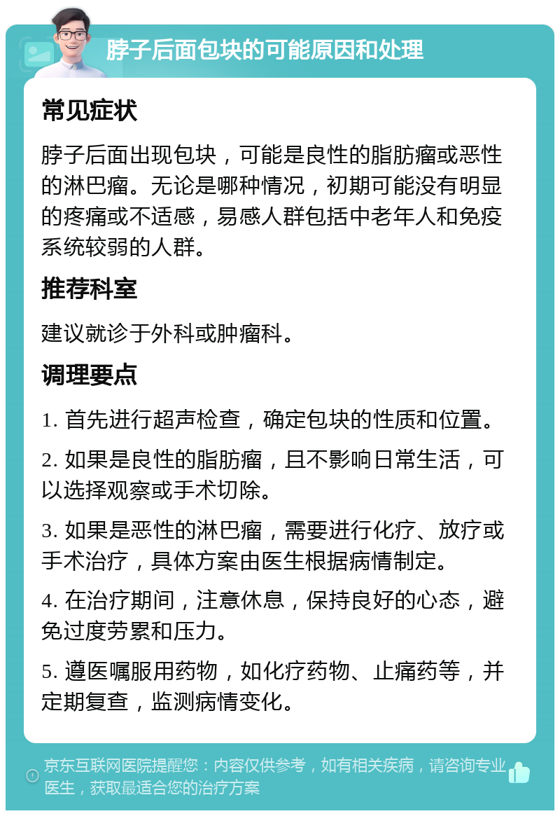 脖子后面包块的可能原因和处理 常见症状 脖子后面出现包块，可能是良性的脂肪瘤或恶性的淋巴瘤。无论是哪种情况，初期可能没有明显的疼痛或不适感，易感人群包括中老年人和免疫系统较弱的人群。 推荐科室 建议就诊于外科或肿瘤科。 调理要点 1. 首先进行超声检查，确定包块的性质和位置。 2. 如果是良性的脂肪瘤，且不影响日常生活，可以选择观察或手术切除。 3. 如果是恶性的淋巴瘤，需要进行化疗、放疗或手术治疗，具体方案由医生根据病情制定。 4. 在治疗期间，注意休息，保持良好的心态，避免过度劳累和压力。 5. 遵医嘱服用药物，如化疗药物、止痛药等，并定期复查，监测病情变化。