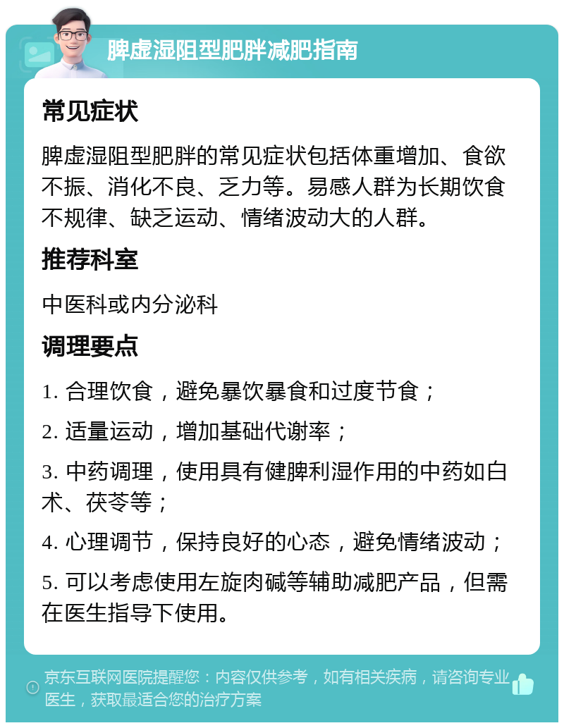 脾虚湿阻型肥胖减肥指南 常见症状 脾虚湿阻型肥胖的常见症状包括体重增加、食欲不振、消化不良、乏力等。易感人群为长期饮食不规律、缺乏运动、情绪波动大的人群。 推荐科室 中医科或内分泌科 调理要点 1. 合理饮食，避免暴饮暴食和过度节食； 2. 适量运动，增加基础代谢率； 3. 中药调理，使用具有健脾利湿作用的中药如白术、茯苓等； 4. 心理调节，保持良好的心态，避免情绪波动； 5. 可以考虑使用左旋肉碱等辅助减肥产品，但需在医生指导下使用。