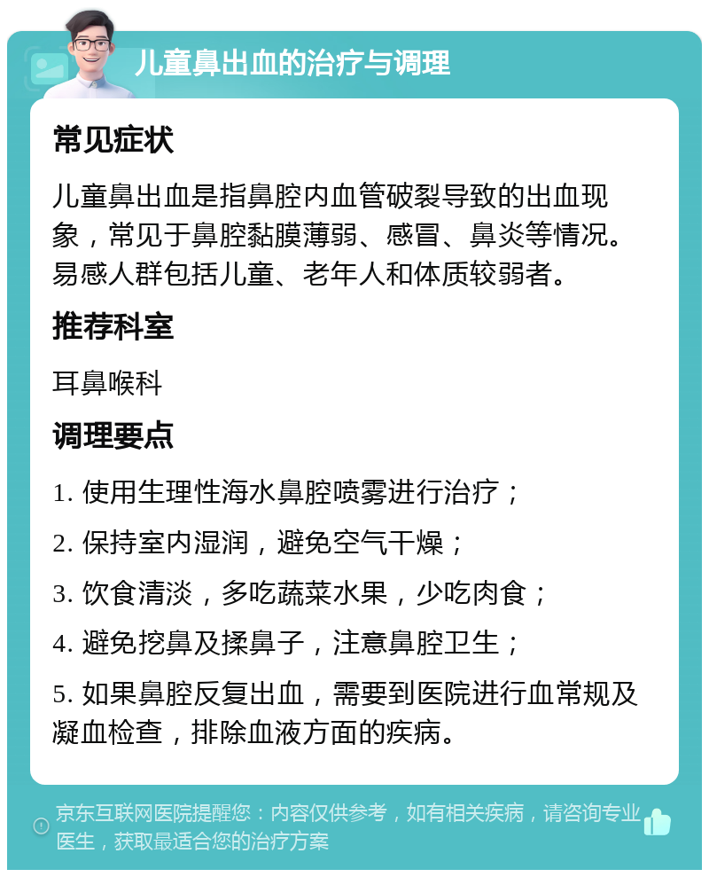 儿童鼻出血的治疗与调理 常见症状 儿童鼻出血是指鼻腔内血管破裂导致的出血现象，常见于鼻腔黏膜薄弱、感冒、鼻炎等情况。易感人群包括儿童、老年人和体质较弱者。 推荐科室 耳鼻喉科 调理要点 1. 使用生理性海水鼻腔喷雾进行治疗； 2. 保持室内湿润，避免空气干燥； 3. 饮食清淡，多吃蔬菜水果，少吃肉食； 4. 避免挖鼻及揉鼻子，注意鼻腔卫生； 5. 如果鼻腔反复出血，需要到医院进行血常规及凝血检查，排除血液方面的疾病。