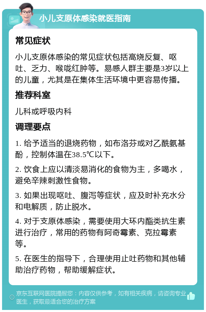 小儿支原体感染就医指南 常见症状 小儿支原体感染的常见症状包括高烧反复、呕吐、乏力、喉咙红肿等。易感人群主要是3岁以上的儿童，尤其是在集体生活环境中更容易传播。 推荐科室 儿科或呼吸内科 调理要点 1. 给予适当的退烧药物，如布洛芬或对乙酰氨基酚，控制体温在38.5℃以下。 2. 饮食上应以清淡易消化的食物为主，多喝水，避免辛辣刺激性食物。 3. 如果出现呕吐、腹泻等症状，应及时补充水分和电解质，防止脱水。 4. 对于支原体感染，需要使用大环内酯类抗生素进行治疗，常用的药物有阿奇霉素、克拉霉素等。 5. 在医生的指导下，合理使用止吐药物和其他辅助治疗药物，帮助缓解症状。