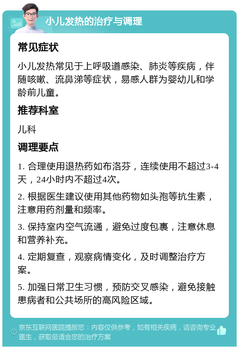 小儿发热的治疗与调理 常见症状 小儿发热常见于上呼吸道感染、肺炎等疾病，伴随咳嗽、流鼻涕等症状，易感人群为婴幼儿和学龄前儿童。 推荐科室 儿科 调理要点 1. 合理使用退热药如布洛芬，连续使用不超过3-4天，24小时内不超过4次。 2. 根据医生建议使用其他药物如头孢等抗生素，注意用药剂量和频率。 3. 保持室内空气流通，避免过度包裹，注意休息和营养补充。 4. 定期复查，观察病情变化，及时调整治疗方案。 5. 加强日常卫生习惯，预防交叉感染，避免接触患病者和公共场所的高风险区域。