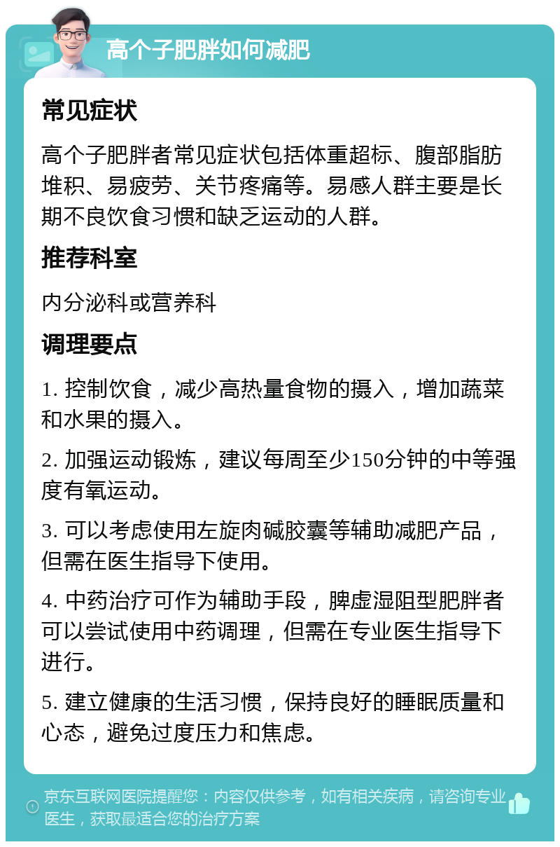 高个子肥胖如何减肥 常见症状 高个子肥胖者常见症状包括体重超标、腹部脂肪堆积、易疲劳、关节疼痛等。易感人群主要是长期不良饮食习惯和缺乏运动的人群。 推荐科室 内分泌科或营养科 调理要点 1. 控制饮食，减少高热量食物的摄入，增加蔬菜和水果的摄入。 2. 加强运动锻炼，建议每周至少150分钟的中等强度有氧运动。 3. 可以考虑使用左旋肉碱胶囊等辅助减肥产品，但需在医生指导下使用。 4. 中药治疗可作为辅助手段，脾虚湿阻型肥胖者可以尝试使用中药调理，但需在专业医生指导下进行。 5. 建立健康的生活习惯，保持良好的睡眠质量和心态，避免过度压力和焦虑。