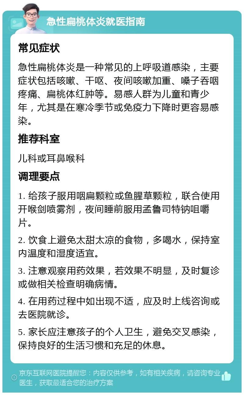 急性扁桃体炎就医指南 常见症状 急性扁桃体炎是一种常见的上呼吸道感染，主要症状包括咳嗽、干呕、夜间咳嗽加重、嗓子吞咽疼痛、扁桃体红肿等。易感人群为儿童和青少年，尤其是在寒冷季节或免疫力下降时更容易感染。 推荐科室 儿科或耳鼻喉科 调理要点 1. 给孩子服用咽扁颗粒或鱼腥草颗粒，联合使用开喉剑喷雾剂，夜间睡前服用孟鲁司特钠咀嚼片。 2. 饮食上避免太甜太凉的食物，多喝水，保持室内温度和湿度适宜。 3. 注意观察用药效果，若效果不明显，及时复诊或做相关检查明确病情。 4. 在用药过程中如出现不适，应及时上线咨询或去医院就诊。 5. 家长应注意孩子的个人卫生，避免交叉感染，保持良好的生活习惯和充足的休息。