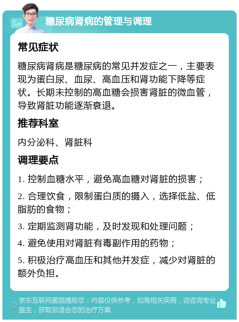 糖尿病肾病的管理与调理 常见症状 糖尿病肾病是糖尿病的常见并发症之一，主要表现为蛋白尿、血尿、高血压和肾功能下降等症状。长期未控制的高血糖会损害肾脏的微血管，导致肾脏功能逐渐衰退。 推荐科室 内分泌科、肾脏科 调理要点 1. 控制血糖水平，避免高血糖对肾脏的损害； 2. 合理饮食，限制蛋白质的摄入，选择低盐、低脂肪的食物； 3. 定期监测肾功能，及时发现和处理问题； 4. 避免使用对肾脏有毒副作用的药物； 5. 积极治疗高血压和其他并发症，减少对肾脏的额外负担。