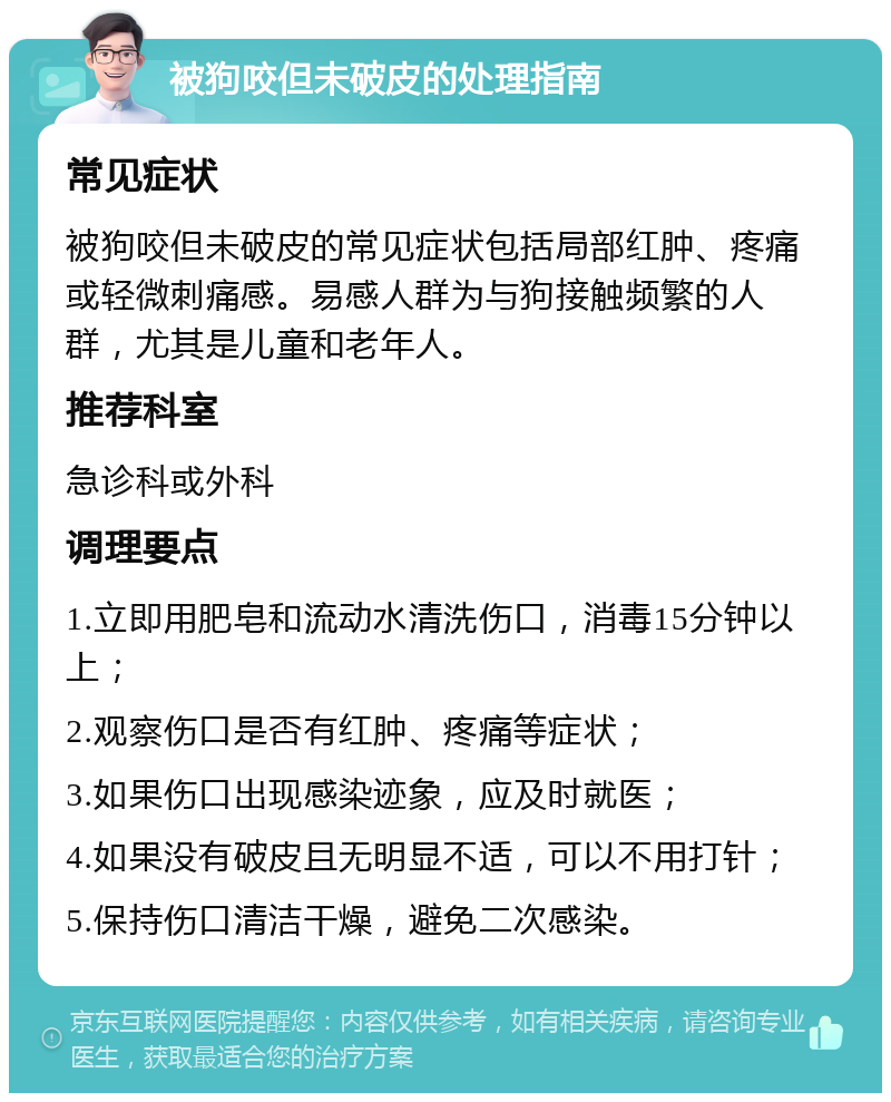 被狗咬但未破皮的处理指南 常见症状 被狗咬但未破皮的常见症状包括局部红肿、疼痛或轻微刺痛感。易感人群为与狗接触频繁的人群，尤其是儿童和老年人。 推荐科室 急诊科或外科 调理要点 1.立即用肥皂和流动水清洗伤口，消毒15分钟以上； 2.观察伤口是否有红肿、疼痛等症状； 3.如果伤口出现感染迹象，应及时就医； 4.如果没有破皮且无明显不适，可以不用打针； 5.保持伤口清洁干燥，避免二次感染。