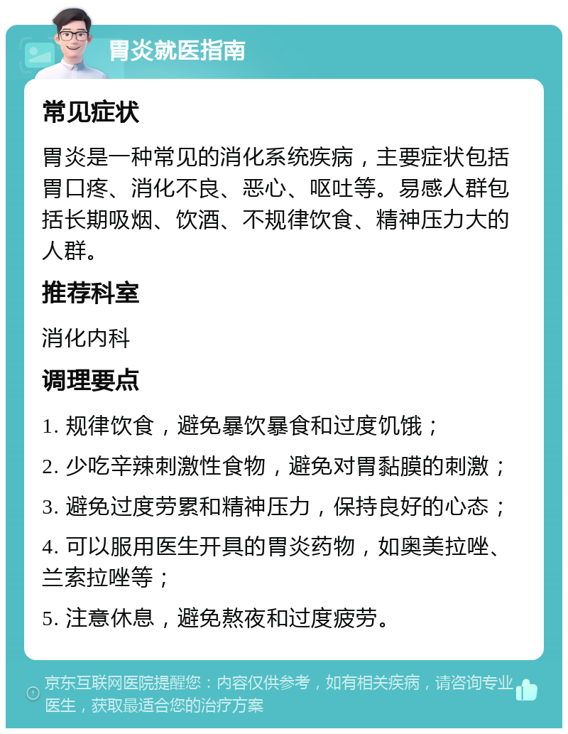 胃炎就医指南 常见症状 胃炎是一种常见的消化系统疾病，主要症状包括胃口疼、消化不良、恶心、呕吐等。易感人群包括长期吸烟、饮酒、不规律饮食、精神压力大的人群。 推荐科室 消化内科 调理要点 1. 规律饮食，避免暴饮暴食和过度饥饿； 2. 少吃辛辣刺激性食物，避免对胃黏膜的刺激； 3. 避免过度劳累和精神压力，保持良好的心态； 4. 可以服用医生开具的胃炎药物，如奥美拉唑、兰索拉唑等； 5. 注意休息，避免熬夜和过度疲劳。