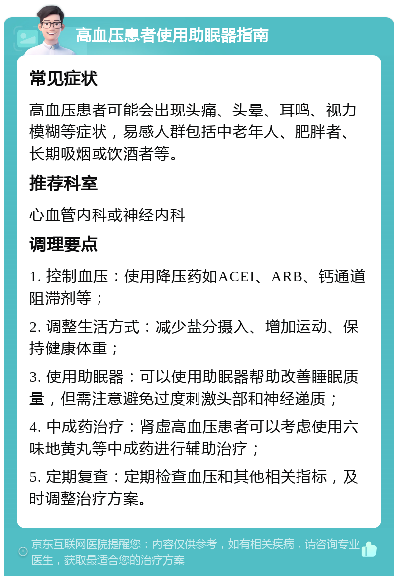 高血压患者使用助眠器指南 常见症状 高血压患者可能会出现头痛、头晕、耳鸣、视力模糊等症状，易感人群包括中老年人、肥胖者、长期吸烟或饮酒者等。 推荐科室 心血管内科或神经内科 调理要点 1. 控制血压：使用降压药如ACEI、ARB、钙通道阻滞剂等； 2. 调整生活方式：减少盐分摄入、增加运动、保持健康体重； 3. 使用助眠器：可以使用助眠器帮助改善睡眠质量，但需注意避免过度刺激头部和神经递质； 4. 中成药治疗：肾虚高血压患者可以考虑使用六味地黄丸等中成药进行辅助治疗； 5. 定期复查：定期检查血压和其他相关指标，及时调整治疗方案。