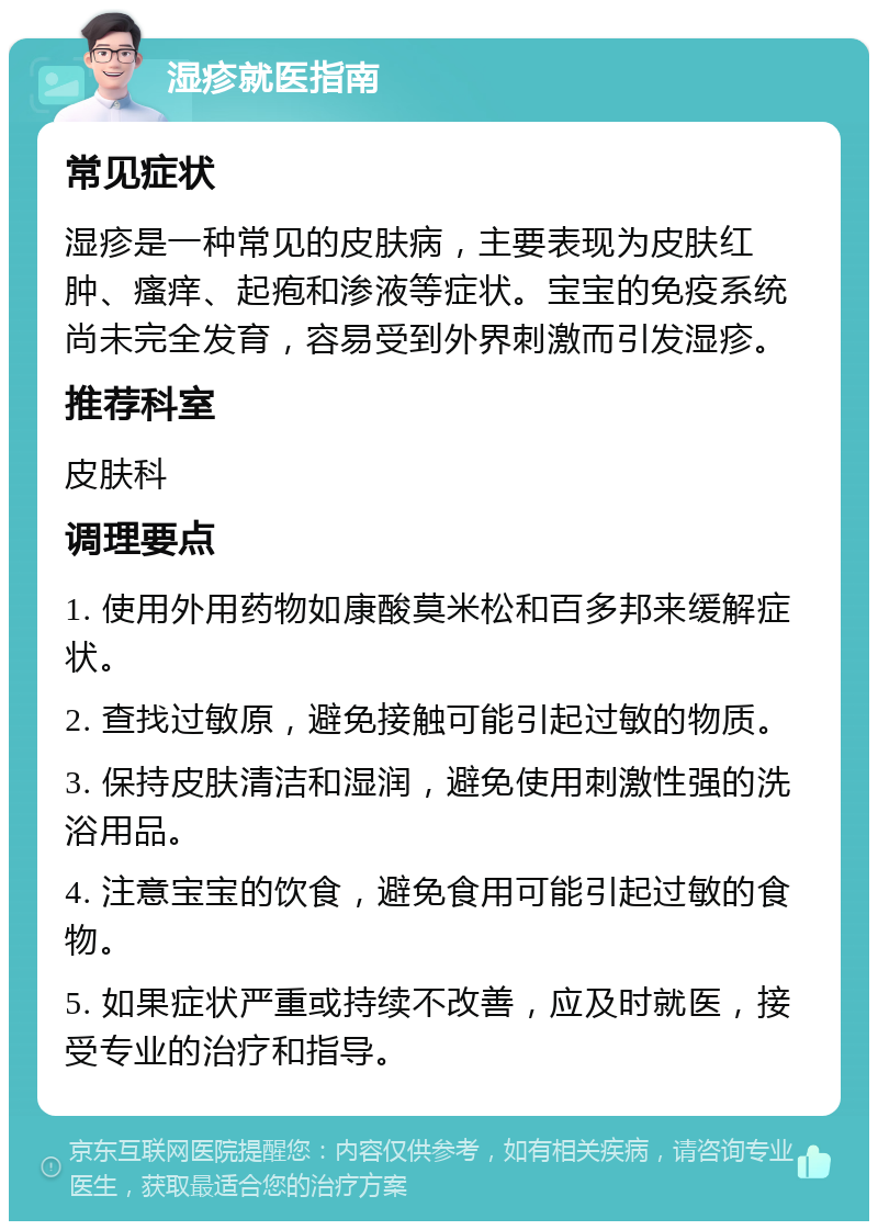 湿疹就医指南 常见症状 湿疹是一种常见的皮肤病，主要表现为皮肤红肿、瘙痒、起疱和渗液等症状。宝宝的免疫系统尚未完全发育，容易受到外界刺激而引发湿疹。 推荐科室 皮肤科 调理要点 1. 使用外用药物如康酸莫米松和百多邦来缓解症状。 2. 查找过敏原，避免接触可能引起过敏的物质。 3. 保持皮肤清洁和湿润，避免使用刺激性强的洗浴用品。 4. 注意宝宝的饮食，避免食用可能引起过敏的食物。 5. 如果症状严重或持续不改善，应及时就医，接受专业的治疗和指导。