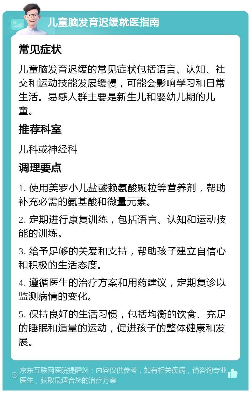 儿童脑发育迟缓就医指南 常见症状 儿童脑发育迟缓的常见症状包括语言、认知、社交和运动技能发展缓慢，可能会影响学习和日常生活。易感人群主要是新生儿和婴幼儿期的儿童。 推荐科室 儿科或神经科 调理要点 1. 使用美罗小儿盐酸赖氨酸颗粒等营养剂，帮助补充必需的氨基酸和微量元素。 2. 定期进行康复训练，包括语言、认知和运动技能的训练。 3. 给予足够的关爱和支持，帮助孩子建立自信心和积极的生活态度。 4. 遵循医生的治疗方案和用药建议，定期复诊以监测病情的变化。 5. 保持良好的生活习惯，包括均衡的饮食、充足的睡眠和适量的运动，促进孩子的整体健康和发展。