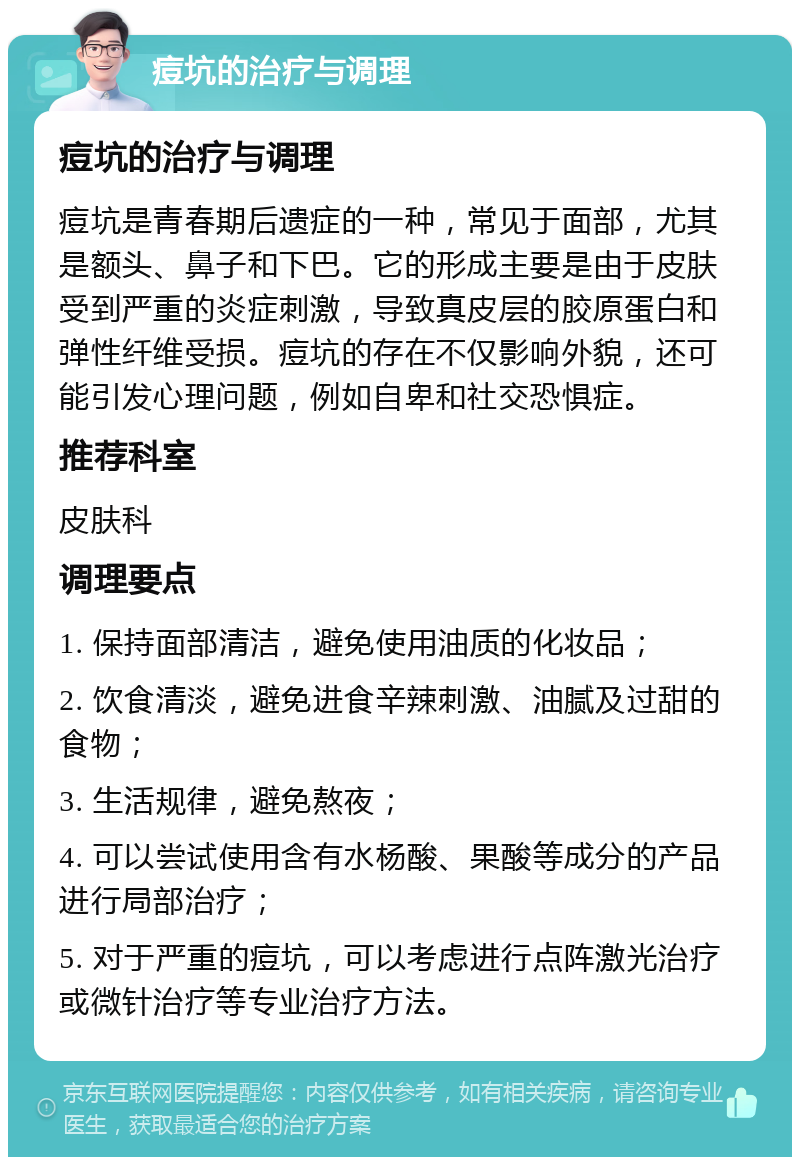 痘坑的治疗与调理 痘坑的治疗与调理 痘坑是青春期后遗症的一种，常见于面部，尤其是额头、鼻子和下巴。它的形成主要是由于皮肤受到严重的炎症刺激，导致真皮层的胶原蛋白和弹性纤维受损。痘坑的存在不仅影响外貌，还可能引发心理问题，例如自卑和社交恐惧症。 推荐科室 皮肤科 调理要点 1. 保持面部清洁，避免使用油质的化妆品； 2. 饮食清淡，避免进食辛辣刺激、油腻及过甜的食物； 3. 生活规律，避免熬夜； 4. 可以尝试使用含有水杨酸、果酸等成分的产品进行局部治疗； 5. 对于严重的痘坑，可以考虑进行点阵激光治疗或微针治疗等专业治疗方法。