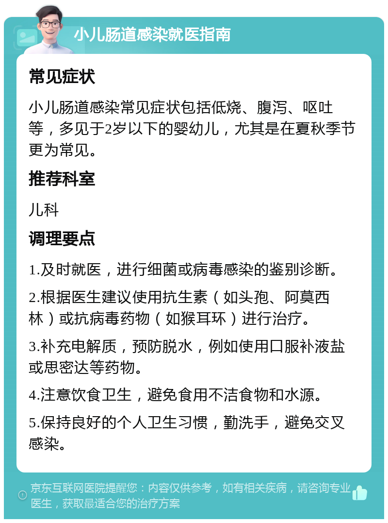 小儿肠道感染就医指南 常见症状 小儿肠道感染常见症状包括低烧、腹泻、呕吐等，多见于2岁以下的婴幼儿，尤其是在夏秋季节更为常见。 推荐科室 儿科 调理要点 1.及时就医，进行细菌或病毒感染的鉴别诊断。 2.根据医生建议使用抗生素（如头孢、阿莫西林）或抗病毒药物（如猴耳环）进行治疗。 3.补充电解质，预防脱水，例如使用口服补液盐或思密达等药物。 4.注意饮食卫生，避免食用不洁食物和水源。 5.保持良好的个人卫生习惯，勤洗手，避免交叉感染。