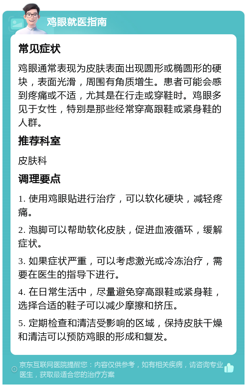 鸡眼就医指南 常见症状 鸡眼通常表现为皮肤表面出现圆形或椭圆形的硬块，表面光滑，周围有角质增生。患者可能会感到疼痛或不适，尤其是在行走或穿鞋时。鸡眼多见于女性，特别是那些经常穿高跟鞋或紧身鞋的人群。 推荐科室 皮肤科 调理要点 1. 使用鸡眼贴进行治疗，可以软化硬块，减轻疼痛。 2. 泡脚可以帮助软化皮肤，促进血液循环，缓解症状。 3. 如果症状严重，可以考虑激光或冷冻治疗，需要在医生的指导下进行。 4. 在日常生活中，尽量避免穿高跟鞋或紧身鞋，选择合适的鞋子可以减少摩擦和挤压。 5. 定期检查和清洁受影响的区域，保持皮肤干燥和清洁可以预防鸡眼的形成和复发。