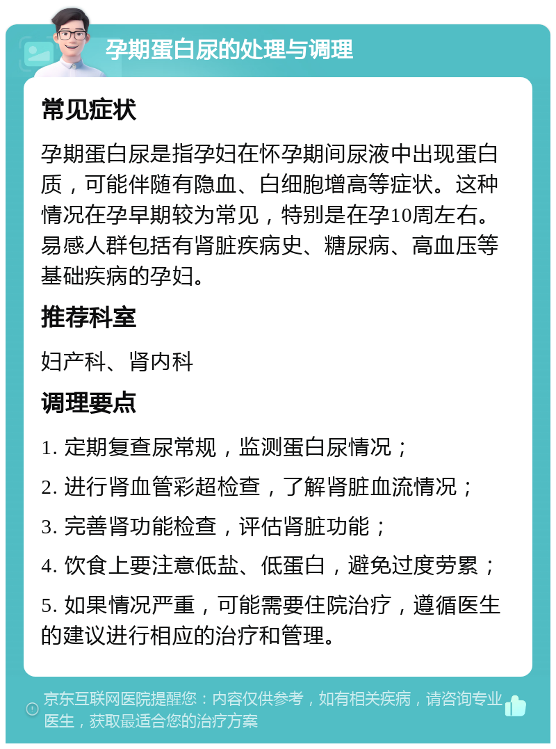 孕期蛋白尿的处理与调理 常见症状 孕期蛋白尿是指孕妇在怀孕期间尿液中出现蛋白质，可能伴随有隐血、白细胞增高等症状。这种情况在孕早期较为常见，特别是在孕10周左右。易感人群包括有肾脏疾病史、糖尿病、高血压等基础疾病的孕妇。 推荐科室 妇产科、肾内科 调理要点 1. 定期复查尿常规，监测蛋白尿情况； 2. 进行肾血管彩超检查，了解肾脏血流情况； 3. 完善肾功能检查，评估肾脏功能； 4. 饮食上要注意低盐、低蛋白，避免过度劳累； 5. 如果情况严重，可能需要住院治疗，遵循医生的建议进行相应的治疗和管理。