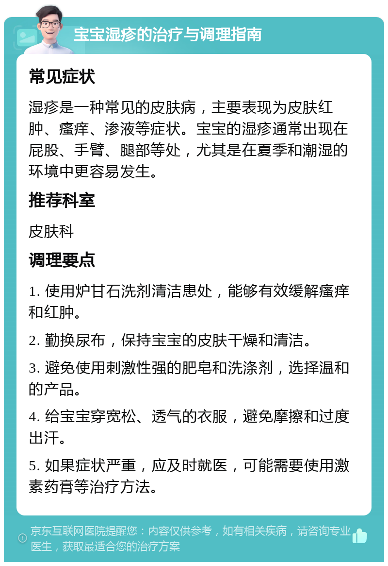 宝宝湿疹的治疗与调理指南 常见症状 湿疹是一种常见的皮肤病，主要表现为皮肤红肿、瘙痒、渗液等症状。宝宝的湿疹通常出现在屁股、手臂、腿部等处，尤其是在夏季和潮湿的环境中更容易发生。 推荐科室 皮肤科 调理要点 1. 使用炉甘石洗剂清洁患处，能够有效缓解瘙痒和红肿。 2. 勤换尿布，保持宝宝的皮肤干燥和清洁。 3. 避免使用刺激性强的肥皂和洗涤剂，选择温和的产品。 4. 给宝宝穿宽松、透气的衣服，避免摩擦和过度出汗。 5. 如果症状严重，应及时就医，可能需要使用激素药膏等治疗方法。