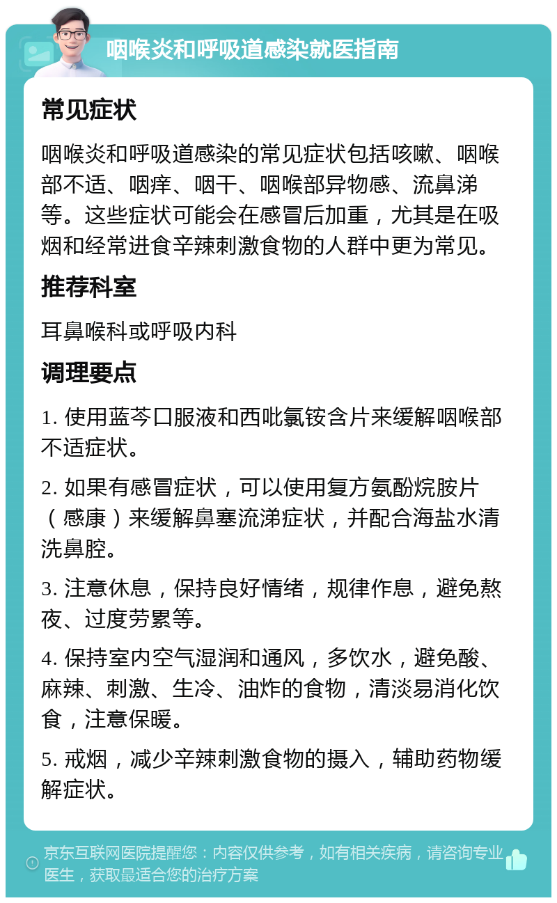 咽喉炎和呼吸道感染就医指南 常见症状 咽喉炎和呼吸道感染的常见症状包括咳嗽、咽喉部不适、咽痒、咽干、咽喉部异物感、流鼻涕等。这些症状可能会在感冒后加重，尤其是在吸烟和经常进食辛辣刺激食物的人群中更为常见。 推荐科室 耳鼻喉科或呼吸内科 调理要点 1. 使用蓝芩口服液和西吡氯铵含片来缓解咽喉部不适症状。 2. 如果有感冒症状，可以使用复方氨酚烷胺片（感康）来缓解鼻塞流涕症状，并配合海盐水清洗鼻腔。 3. 注意休息，保持良好情绪，规律作息，避免熬夜、过度劳累等。 4. 保持室内空气湿润和通风，多饮水，避免酸、麻辣、刺激、生冷、油炸的食物，清淡易消化饮食，注意保暖。 5. 戒烟，减少辛辣刺激食物的摄入，辅助药物缓解症状。