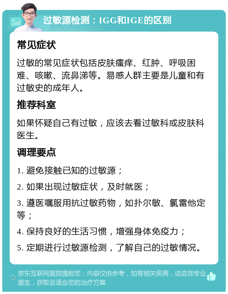 过敏源检测：IGG和IGE的区别 常见症状 过敏的常见症状包括皮肤瘙痒、红肿、呼吸困难、咳嗽、流鼻涕等。易感人群主要是儿童和有过敏史的成年人。 推荐科室 如果怀疑自己有过敏，应该去看过敏科或皮肤科医生。 调理要点 1. 避免接触已知的过敏源； 2. 如果出现过敏症状，及时就医； 3. 遵医嘱服用抗过敏药物，如扑尔敏、氯雷他定等； 4. 保持良好的生活习惯，增强身体免疫力； 5. 定期进行过敏源检测，了解自己的过敏情况。