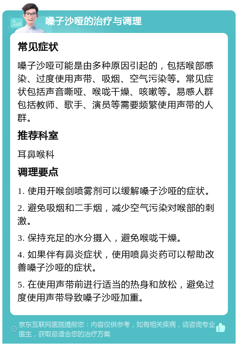 嗓子沙哑的治疗与调理 常见症状 嗓子沙哑可能是由多种原因引起的，包括喉部感染、过度使用声带、吸烟、空气污染等。常见症状包括声音嘶哑、喉咙干燥、咳嗽等。易感人群包括教师、歌手、演员等需要频繁使用声带的人群。 推荐科室 耳鼻喉科 调理要点 1. 使用开喉剑喷雾剂可以缓解嗓子沙哑的症状。 2. 避免吸烟和二手烟，减少空气污染对喉部的刺激。 3. 保持充足的水分摄入，避免喉咙干燥。 4. 如果伴有鼻炎症状，使用喷鼻炎药可以帮助改善嗓子沙哑的症状。 5. 在使用声带前进行适当的热身和放松，避免过度使用声带导致嗓子沙哑加重。