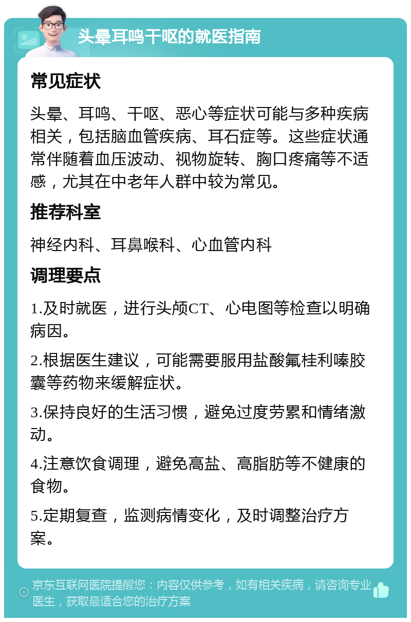 头晕耳鸣干呕的就医指南 常见症状 头晕、耳鸣、干呕、恶心等症状可能与多种疾病相关，包括脑血管疾病、耳石症等。这些症状通常伴随着血压波动、视物旋转、胸口疼痛等不适感，尤其在中老年人群中较为常见。 推荐科室 神经内科、耳鼻喉科、心血管内科 调理要点 1.及时就医，进行头颅CT、心电图等检查以明确病因。 2.根据医生建议，可能需要服用盐酸氟桂利嗪胶囊等药物来缓解症状。 3.保持良好的生活习惯，避免过度劳累和情绪激动。 4.注意饮食调理，避免高盐、高脂肪等不健康的食物。 5.定期复查，监测病情变化，及时调整治疗方案。