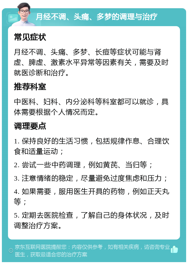 月经不调、头痛、多梦的调理与治疗 常见症状 月经不调、头痛、多梦、长痘等症状可能与肾虚、脾虚、激素水平异常等因素有关，需要及时就医诊断和治疗。 推荐科室 中医科、妇科、内分泌科等科室都可以就诊，具体需要根据个人情况而定。 调理要点 1. 保持良好的生活习惯，包括规律作息、合理饮食和适量运动； 2. 尝试一些中药调理，例如黄芪、当归等； 3. 注意情绪的稳定，尽量避免过度焦虑和压力； 4. 如果需要，服用医生开具的药物，例如正天丸等； 5. 定期去医院检查，了解自己的身体状况，及时调整治疗方案。