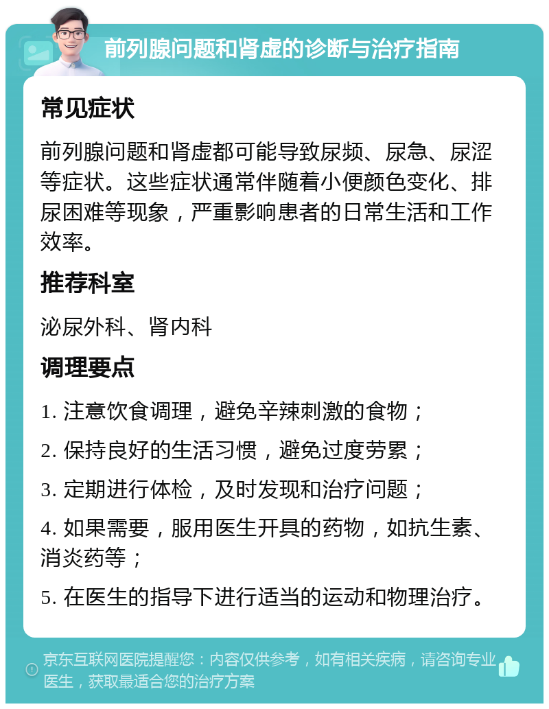 前列腺问题和肾虚的诊断与治疗指南 常见症状 前列腺问题和肾虚都可能导致尿频、尿急、尿涩等症状。这些症状通常伴随着小便颜色变化、排尿困难等现象，严重影响患者的日常生活和工作效率。 推荐科室 泌尿外科、肾内科 调理要点 1. 注意饮食调理，避免辛辣刺激的食物； 2. 保持良好的生活习惯，避免过度劳累； 3. 定期进行体检，及时发现和治疗问题； 4. 如果需要，服用医生开具的药物，如抗生素、消炎药等； 5. 在医生的指导下进行适当的运动和物理治疗。