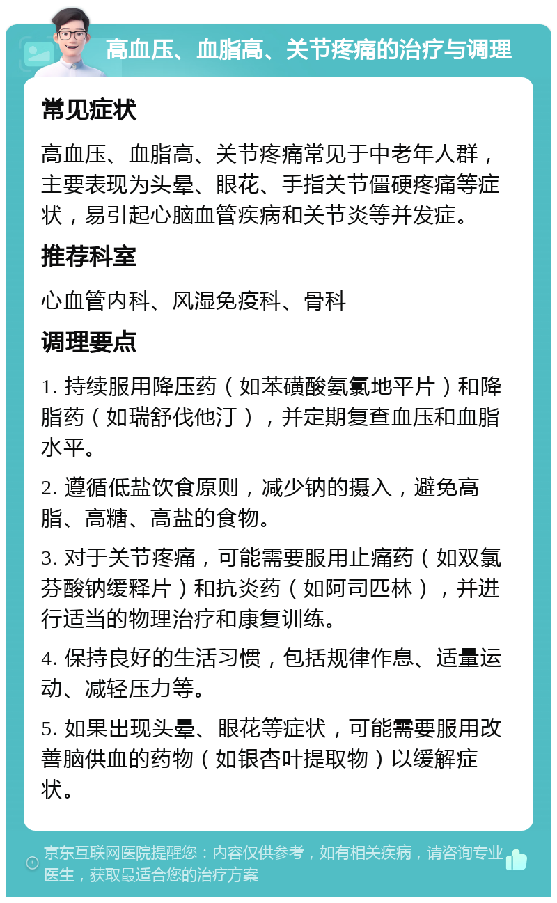 高血压、血脂高、关节疼痛的治疗与调理 常见症状 高血压、血脂高、关节疼痛常见于中老年人群，主要表现为头晕、眼花、手指关节僵硬疼痛等症状，易引起心脑血管疾病和关节炎等并发症。 推荐科室 心血管内科、风湿免疫科、骨科 调理要点 1. 持续服用降压药（如苯磺酸氨氯地平片）和降脂药（如瑞舒伐他汀），并定期复查血压和血脂水平。 2. 遵循低盐饮食原则，减少钠的摄入，避免高脂、高糖、高盐的食物。 3. 对于关节疼痛，可能需要服用止痛药（如双氯芬酸钠缓释片）和抗炎药（如阿司匹林），并进行适当的物理治疗和康复训练。 4. 保持良好的生活习惯，包括规律作息、适量运动、减轻压力等。 5. 如果出现头晕、眼花等症状，可能需要服用改善脑供血的药物（如银杏叶提取物）以缓解症状。