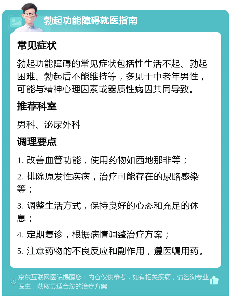 勃起功能障碍就医指南 常见症状 勃起功能障碍的常见症状包括性生活不起、勃起困难、勃起后不能维持等，多见于中老年男性，可能与精神心理因素或器质性病因共同导致。 推荐科室 男科、泌尿外科 调理要点 1. 改善血管功能，使用药物如西地那非等； 2. 排除原发性疾病，治疗可能存在的尿路感染等； 3. 调整生活方式，保持良好的心态和充足的休息； 4. 定期复诊，根据病情调整治疗方案； 5. 注意药物的不良反应和副作用，遵医嘱用药。