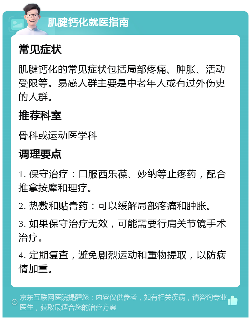 肌腱钙化就医指南 常见症状 肌腱钙化的常见症状包括局部疼痛、肿胀、活动受限等。易感人群主要是中老年人或有过外伤史的人群。 推荐科室 骨科或运动医学科 调理要点 1. 保守治疗：口服西乐葆、妙纳等止疼药，配合推拿按摩和理疗。 2. 热敷和贴膏药：可以缓解局部疼痛和肿胀。 3. 如果保守治疗无效，可能需要行肩关节镜手术治疗。 4. 定期复查，避免剧烈运动和重物提取，以防病情加重。