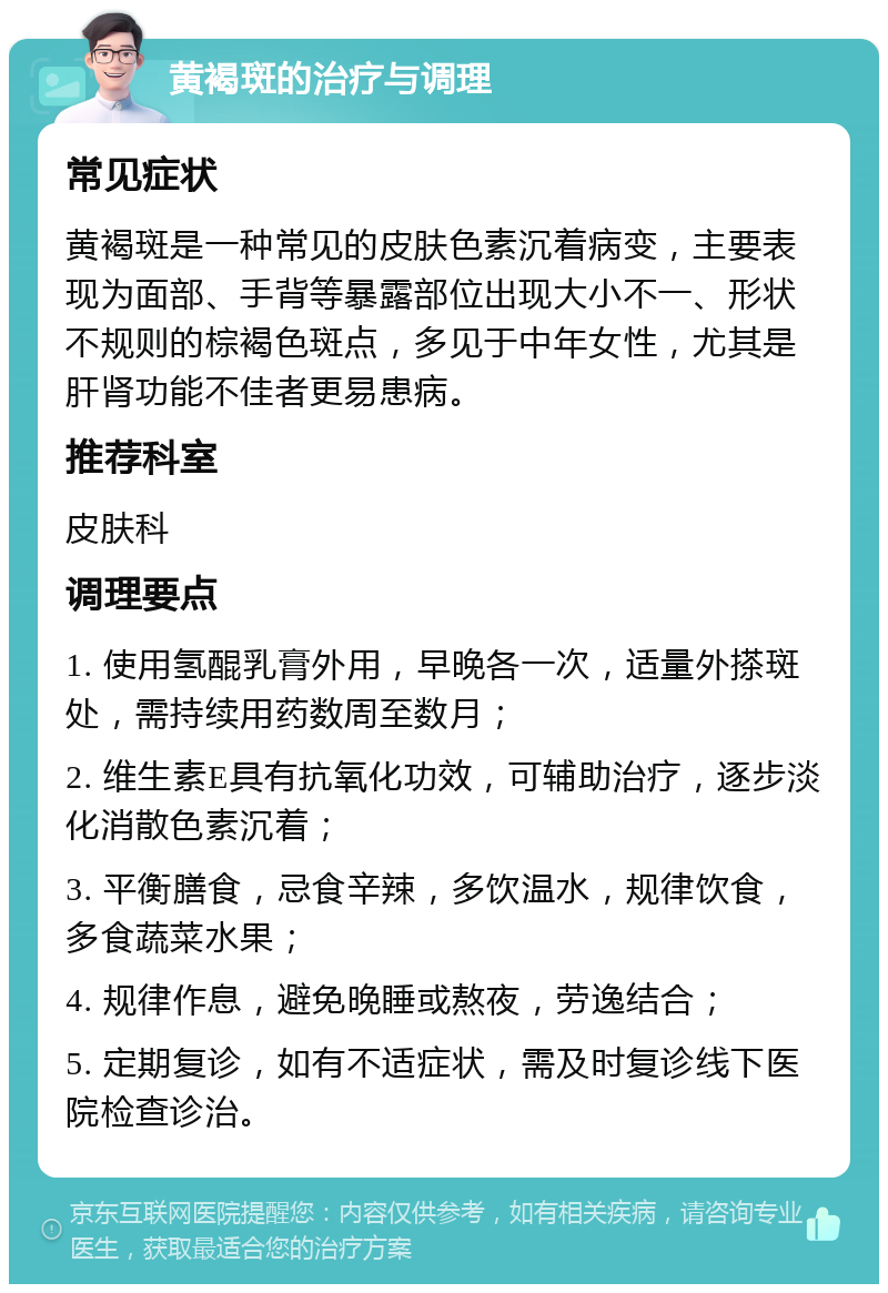 黄褐斑的治疗与调理 常见症状 黄褐斑是一种常见的皮肤色素沉着病变，主要表现为面部、手背等暴露部位出现大小不一、形状不规则的棕褐色斑点，多见于中年女性，尤其是肝肾功能不佳者更易患病。 推荐科室 皮肤科 调理要点 1. 使用氢醌乳膏外用，早晚各一次，适量外搽斑处，需持续用药数周至数月； 2. 维生素E具有抗氧化功效，可辅助治疗，逐步淡化消散色素沉着； 3. 平衡膳食，忌食辛辣，多饮温水，规律饮食，多食蔬菜水果； 4. 规律作息，避免晚睡或熬夜，劳逸结合； 5. 定期复诊，如有不适症状，需及时复诊线下医院检查诊治。