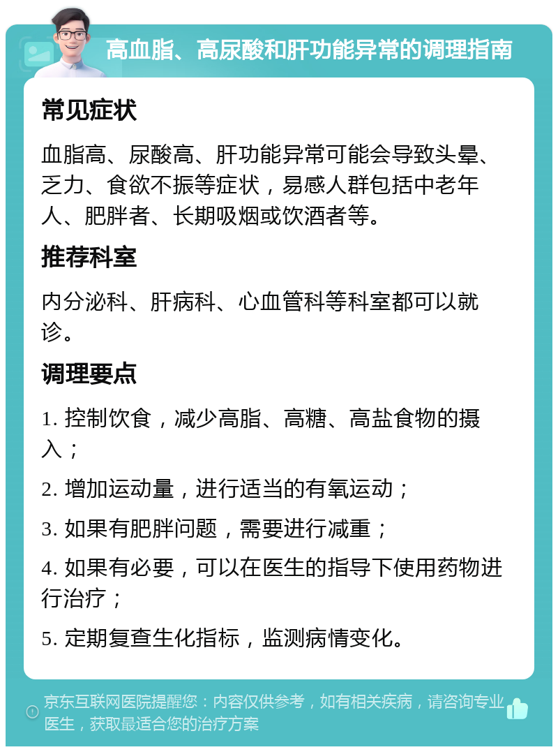 高血脂、高尿酸和肝功能异常的调理指南 常见症状 血脂高、尿酸高、肝功能异常可能会导致头晕、乏力、食欲不振等症状，易感人群包括中老年人、肥胖者、长期吸烟或饮酒者等。 推荐科室 内分泌科、肝病科、心血管科等科室都可以就诊。 调理要点 1. 控制饮食，减少高脂、高糖、高盐食物的摄入； 2. 增加运动量，进行适当的有氧运动； 3. 如果有肥胖问题，需要进行减重； 4. 如果有必要，可以在医生的指导下使用药物进行治疗； 5. 定期复查生化指标，监测病情变化。